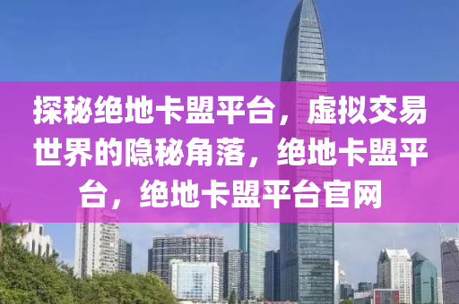 探秘绝地卡盟平台，虚拟交易世界的隐秘角落，绝地卡盟平台，绝地卡盟平台官网