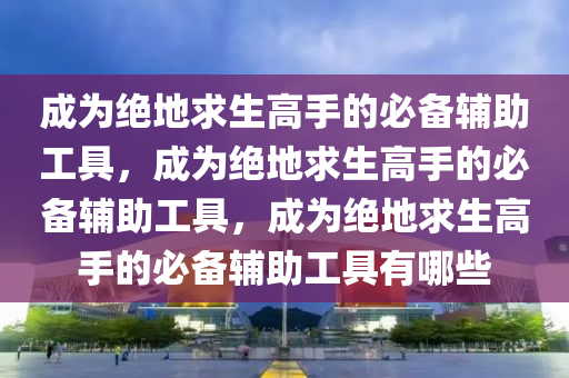 成为绝地求生高手的必备辅助工具，成为绝地求生高手的必备辅助工具，成为绝地求生高手的必备辅助工具有哪些