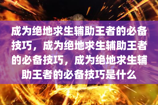 成为绝地求生辅助王者的必备技巧，成为绝地求生辅助王者的必备技巧，成为绝地求生辅助王者的必备技巧是什么