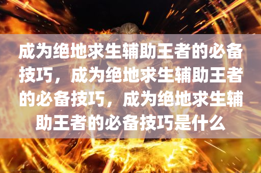 成为绝地求生辅助王者的必备技巧，成为绝地求生辅助王者的必备技巧，成为绝地求生辅助王者的必备技巧是什么