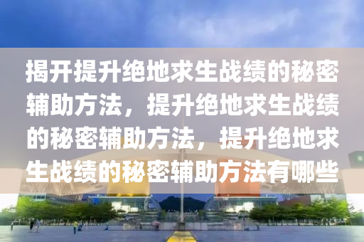 揭开提升绝地求生战绩的秘密辅助方法，提升绝地求生战绩的秘密辅助方法，提升绝地求生战绩的秘密辅助方法有哪些