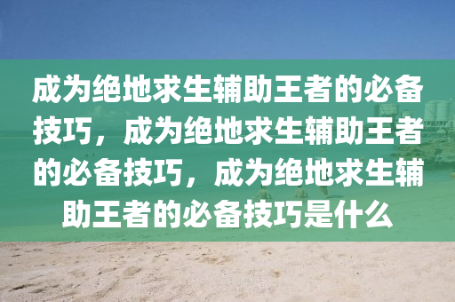 成为绝地求生辅助王者的必备技巧，成为绝地求生辅助王者的必备技巧，成为绝地求生辅助王者的必备技巧是什么