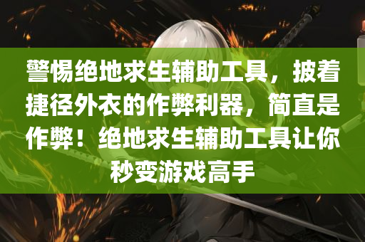 警惕绝地求生辅助工具，披着捷径外衣的作弊利器，简直是作弊！绝地求生辅助工具让你秒变游戏高手