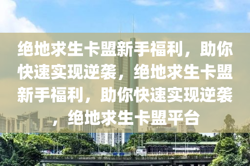 绝地求生卡盟新手福利，助你快速实现逆袭，绝地求生卡盟新手福利，助你快速实现逆袭，绝地求生卡盟平台