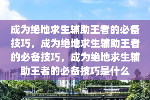 成为绝地求生辅助王者的必备技巧，成为绝地求生辅助王者的必备技巧，成为绝地求生辅助王者的必备技巧是什么