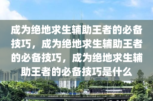 成为绝地求生辅助王者的必备技巧，成为绝地求生辅助王者的必备技巧，成为绝地求生辅助王者的必备技巧是什么