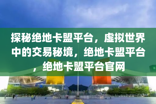 探秘绝地卡盟平台，虚拟世界中的交易秘境，绝地卡盟平台，绝地卡盟平台官网