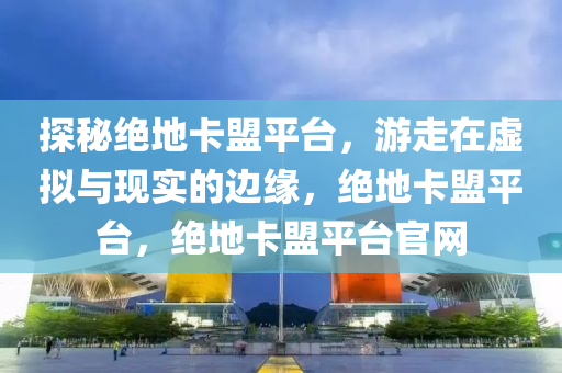 探秘绝地卡盟平台，游走在虚拟与现实的边缘，绝地卡盟平台，绝地卡盟平台官网