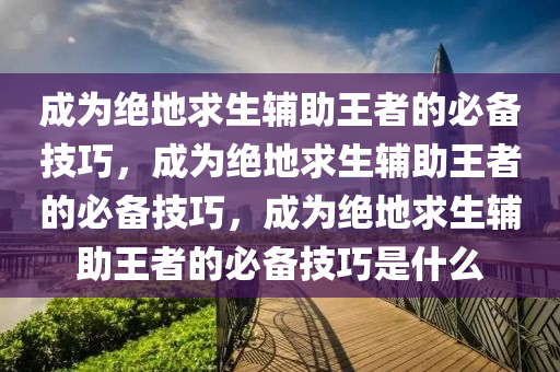 成为绝地求生辅助王者的必备技巧，成为绝地求生辅助王者的必备技巧，成为绝地求生辅助王者的必备技巧是什么