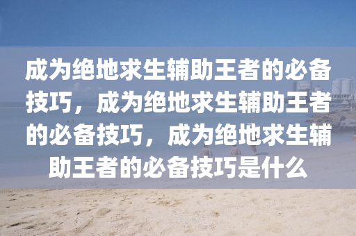 成为绝地求生辅助王者的必备技巧，成为绝地求生辅助王者的必备技巧，成为绝地求生辅助王者的必备技巧是什么