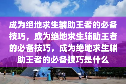 成为绝地求生辅助王者的必备技巧，成为绝地求生辅助王者的必备技巧，成为绝地求生辅助王者的必备技巧是什么